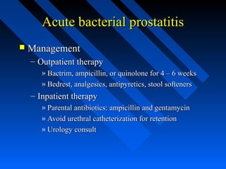 Acute bacterial prostatitis


Management
– Outpatient therapy
» Bactrim, ampicillin, or quinolone for 4 – 6 weeks
» Bedrest, analgesics, antipyretics, stool softeners

– Inpatient therapy
» Parental antibiotics: ampicillin and gentamycin
» Avoid urethral catheterization for retention
» Urology consult

 