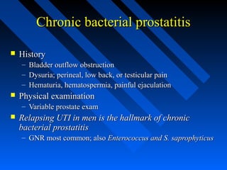 Chronic bacterial prostatitis


History
– Bladder outflow obstruction
– Dysuria; perineal, low back, or testicular pain
– Hematuria, hematospermia, painful ejaculation



Physical examination
– Variable prostate exam



Relapsing UTI in men is the hallmark of chronic
bacterial prostatitis
– GNR most common; also Enterococcus and S. saprophyticus

 