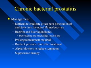 Chronic bacterial prostatitis


Management
– Difficult to eradicate given poor penetration of
antibiotic into the non-inflamed prostate
– Bactrim and fluoroquinolones
» Doxycycline and macrolides second-line

–
–
–
–

Prolonged treatment required
Recheck prostatic fluid after treatment
Alpha-blockers to reduce symptoms
Suppressive therapy

 