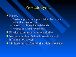 Prostatodynia


History
– Persistent pelvic, suprapubic, infrapubic, scrotal,
inguinal, or perineal pain
– Lower tract obstruction and dysuria
– Absence of systemic symptoms





Physical exam usually unremarkable
No bacteria identified and no evidence of
inflammation present
Limited course of antibiotics, alpha blockade

 