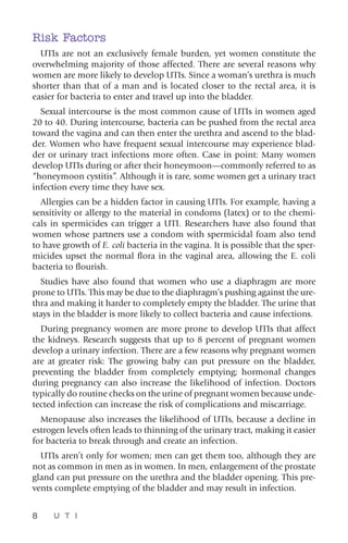 8 U T I
Risk Factors
UTIs are not an exclusively female burden, yet women constitute the
overwhelming majority of those affected. There are several reasons why
women are more likely to develop UTIs. Since a woman’s urethra is much
shorter than that of a man and is located closer to the rectal area, it is
easier for bacteria to enter and travel up into the bladder.
Sexual intercourse is the most common cause of UTIs in women aged
20 to 40. During intercourse, bacteria can be pushed from the rectal area
toward the vagina and can then enter the urethra and ascend to the blad-
der. Women who have frequent sexual intercourse may experience blad-
der or urinary tract infections more often. Case in point: Many women
develop UTIs during or after their honeymoon—commonly referred to as
“honeymoon cystitis”. Although it is rare, some women get a urinary tract
infection every time they have sex.
Allergies can be a hidden factor in causing UTIs. For example, having a
sensitivity or allergy to the material in condoms (latex) or to the chemi-
cals in spermicides can trigger a UTI. Researchers have also found that
women whose partners use a condom with spermicidal foam also tend
to have growth of E. coli bacteria in the vagina. It is possible that the sper-
micides upset the normal flora in the vaginal area, allowing the E. coli
bacteria to flourish.
Studies have also found that women who use a diaphragm are more
prone to UTIs. This may be due to the diaphragm’s pushing against the ure-
thra and making it harder to completely empty the bladder. The urine that
stays in the bladder is more likely to collect bacteria and cause infections.
During pregnancy women are more prone to develop UTIs that affect
the kidneys. Research suggests that up to 8 percent of pregnant women
develop a urinary infection. There are a few reasons why pregnant women
are at greater risk: The growing baby can put pressure on the bladder,
­preventing the bladder from completely emptying; hormonal changes
during pregnancy can also increase the likelihood of infection. Doctors
typically do routine checks on the urine of pregnant women because unde-
tected infection can increase the risk of complications and miscarriage.
Menopause also increases the likelihood of UTIs, because a decline in
estrogen levels often leads to thinning of the urinary tract, making it easier
for bacteria to break through and create an infection.
UTIs aren’t only for women; men can get them too, although they are
not as common in men as in women. In men, enlargement of the prostate
gland can put pressure on the urethra and the bladder opening. This pre-
vents complete emptying of the bladder and may result in infection.
 