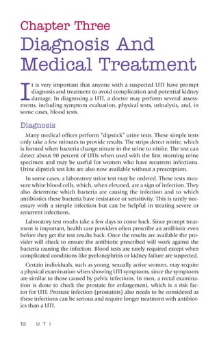 10 U T I
Chapter Three
Diagnosis And
Medical Treatment
I
t is very important that anyone with a suspected UTI have prompt
diagnosis and treatment to avoid complication and potential kidney
damage. In diagnosing a UTI, a doctor may perform several assess-
ments, including symptom evaluation, physical tests, urinalysis, and, in
some cases, blood tests.
Diagnosis
Many medical offices perform “dipstick” urine tests. These simple tests
only take a few minutes to provide results. The strips detect nitrite, which
is formed when bacteria change nitrate in the urine to nitrite. The test can
detect about 90 percent of UTIs when used with the first morning urine
specimen and may be useful for women who have recurrent infections.
Urine dipstick test kits are also now available without a prescription.
In some cases, a laboratory urine test may be ordered. These tests mea-
sure white blood cells, which, when elevated, are a sign of infection. They
also determine which bacteria are causing the infection and to which
antibiotics these bacteria have resistance or sensitivity. This is rarely nec-
essary with a simple infection but can be helpful in treating severe or
recurrent infections.
Laboratory test results take a few days to come back. Since prompt treat-
ment is important, health care providers often prescribe an antibiotic even
before they get the test results back. Once the results are available the pro-
vider will check to ensure the antibiotic prescribed will work against the
bacteria causing the infection. Blood tests are rarely required except when
complicated conditions like pyelonephritis or kidney failure are suspected.
Certain individuals, such as young, sexually active women, may require
a physical examination when showing UTI symptoms, since the symptoms
are similar to those caused by pelvic infections. In men, a rectal examina-
tion is done to check the prostate for enlargement, which is a risk fac-
tor for UTI. Prostate infection (prostatitis) also needs to be considered as
these infections can be serious and require longer treatment with antibiot-
ics than a UTI.
 