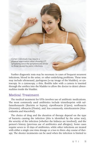 U T I 11
Further diagnostic tests may be necessary in cases of frequent recurrent
infections, blood in the urine, or other underlying problems. These tests
may include ultrasound, pyelogram (x-ray image of the bladder), or cys-
toscopy. In a cystoscopy, a thin, flexible tube with a camera is inserted
through the urethra into the bladder to allow the doctor to detect abnor-
malities inside the bladder.
Medical Treatment
The medical treatment for UTIs involves use of antibiotic medications.
The most commonly used antibiotics include trimethoprim with sul-
famethoxazole (Bactrim or Septra), ciprofloxacin (Cipro), norfloxacin
(Noroxin), ofloxacin (Floxin), and, less commonly, nitrofurantoin (Mac-
rodantin and Macrobid).
The choice of drug and the duration of therapy depend on the type
of bacteria causing the infection (this is identified by the urine test),
the severity of the infection (whether the kidneys are involved), and the
person’s history (previous use of antibiotics and allergies). Some cases
require seven to 10 days of antibiotics, while other infections are treated
with either a single one-time dosage or a two to three–day course of ther-
apy. The shorter treatments can be used when the infection is limited to
Certain individuals may require a
physical examination when showing UTI
symptoms, since the symptoms are similar
to those caused by pelvic infections.
 