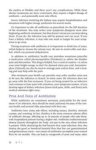 12 U T I
the urethra or bladder and there aren’t any complications. While these
shorter treatments are more convenient, they require a higher dosage of
antibiotic—and potentially more side effects.
Severe infection involving the kidney may require hospitalization and
treatment with higher dosage antibiotics for several weeks.
It’s important to take all antibiotics as prescribed, for the full duration
of the treatment. You may notice your symptoms disappear soon after
beginning antibiotic treatment, but that doesn’t mean you can stop taking
them. If you do, the infection may still be present and can recur. If you
have a kidney infection, it may take one week or longer for your symp-
toms to go away.
During treatment with antibiotics it is important to drink lots of water,
which helps to cleanse the urinary tract. Be sure to avoid coffee and alco-
hol, which can promote dehydration.
In addition to antibiotics, health care providers sometimes prescribe
a medication called phenazopyridine (Pyridium) to relieve the bladder
pain and discomfort. This drug is helpful, but a word of caution—it colors
your urine bright orange, so don’t be alarmed when you void. Acetamino-
phen (Tylenol) can also be used to manage pain and/or fever, and a heat-
ing pad may help with the pain.
After treatment your health care provider may order another urine test
to be sure the infection is cleared. In some cases, the infection does not
go away with the first treatment. If you are being treated for an infection
and continue to have pain with urination, your symptoms worsen, of you
develop signs of kidney infection (lower back pain, chills, and fever) seek
medical attention right away.
Pros And Cons of Antibiotics
While antibiotics are sometimes necessary, particularly for the treat-
ment of an infection, they should be used cautiously because of the vari-
ous health and societal risks associated with their use.
Antibiotics have many side effects, including nausea, diarrhea, stomach
cramps, and vomiting. In fact, diarrhea is the most common adverse effect
of antibiotic therapy, affecting up to 26 percent of people who take them,
with hospitalized patients having a higher risk. Antibiotics indiscriminately
destroy bacteria throughout the body, not just in the area where infection
is present. While destroying the bad bacteria that cause infection, they also
destroy the good or beneficial bacterial flora that line our gastrointestinal
and genitourinary tracts—one course of antibiotics can deplete your normal
flora for six months. This can lead to overgrowth of yeast and many other
 