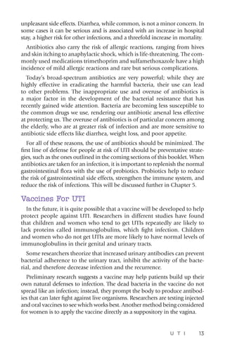 U T I 13
unpleasant side effects. Diarrhea, while common, is not a minor concern. In
some cases it can be serious and is associated with an increase in hospital
stay, a higher risk for other infections, and a threefold increase in mortality.
Antibiotics also carry the risk of allergic reactions, ranging from hives
and skin itching to anaphylactic shock, which is life-threatening. The com-
monly used medications trimethoprim and sulfamethoxazole have a high
incidence of mild allergic reactions and rare but serious complications.
Today’s broad-spectrum antibiotics are very powerful; while they are
highly effective in eradicating the harmful bacteria, their use can lead
to other problems. The inappropriate use and overuse of antibiotics is
a major factor in the development of the bacterial resistance that has
recently gained wide attention. Bacteria are becoming less susceptible to
the common drugs we use, rendering our antibiotic arsenal less effective
at protecting us. The overuse of antibiotics is of particular concern among
the elderly, who are at greater risk of infection and are more sensitive to
antibiotic side effects like diarrhea, weight loss, and poor appetite.
For all of these reasons, the use of antibiotics should be minimized. The
first line of defense for people at risk of UTI should be preventative strate-
gies, such as the ones outlined in the coming sections of this booklet. When
antibiotics are taken for an infection, it is important to replenish the normal
gastrointestinal flora with the use of probiotics. Probiotics help to reduce
the risk of gastrointestinal side effects, strengthen the immune system, and
reduce the risk of infections. This will be discussed further in Chapter 5.
Vaccines For UTI
In the future, it is quite possible that a vaccine will be developed to help
protect people against UTI. Researchers in different studies have found
that children and women who tend to get UTIs repeatedly are likely to
lack proteins called immunoglobulins, which fight infection. Children
and women who do not get UTIs are more likely to have normal levels of
immunoglobulins in their genital and urinary tracts.
Some researchers theorize that increased urinary antibodies can prevent
bacterial adherence to the urinary tract, inhibit the activity of the bacte-
rial, and therefore decrease infection and the recurrence.
Preliminary research suggests a vaccine may help patients build up their
own natural defenses to infection. The dead bacteria in the vaccine do not
spread like an infection; instead, they prompt the body to produce antibod-
ies that can later fight against live organisms. Researchers are testing injected
and oral vaccines to see which works best. Another method being considered
for women is to apply the vaccine directly as a suppository in the vagina.
 
