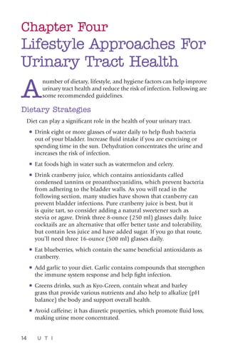14 U T I
Chapter Four
Lifestyle Approaches For
Urinary Tract Health
A
number of dietary, lifestyle, and hygiene factors can help improve
urinary tract health and reduce the risk of infection. Following are
some recommended guidelines.
Dietary Strategies
Diet can play a significant role in the health of your urinary tract.
•	Drink eight or more glasses of water daily to help flush bacteria
out of your bladder. Increase fluid intake if you are exercising or
spending time in the sun. Dehydration concentrates the urine and
increases the risk of infection.
•	Eat foods high in water such as watermelon and celery.
•	Drink cranberry juice, which contains antioxidants called
condensed tannins or proanthocyanidins, which prevent bacteria
from adhering to the bladder walls. As you will read in the
following section, many studies have shown that cranberry can
prevent bladder infections. Pure cranberry juice is best, but it
is quite tart, so consider adding a natural sweetener such as
stevia or agave. Drink three 8-ounce (250 ml) glasses daily. Juice
cocktails are an alternative that offer better taste and tolerability,
but contain less juice and have added sugar. If you go that route,
you’ll need three 16-ounce (500 ml) glasses daily.
•	Eat blueberries, which contain the same beneficial antioxidants as
cranberry.
•	Add garlic to your diet. Garlic contains compounds that strengthen
the immune system response and help fight infection.
•	Greens drinks, such as Kyo-Green, contain wheat and barley
grass that provide various nutrients and also help to alkalize (pH
balance) the body and support overall health.
•	Avoid caffeine; it has diuretic properties, which promote fluid loss,
making urine more concentrated.
 