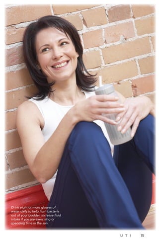 U T I 15
Drink eight or more glasses of
water daily to help flush bacteria
out of your bladder. Increase fluid
intake if you are exercising or
spending time in the sun.
 