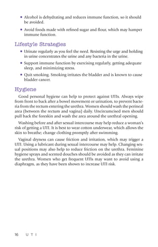 16 U T I
•	Alcohol is dehydrating and reduces immune function, so it should
be avoided.
•	Avoid foods made with refined sugar and flour, which may hamper
immune function.
Lifestyle Strategies
•	Urinate regularly as you feel the need. Resisting the urge and holding
in urine concentrates the urine and any bacteria in the urine.
•	Support immune function by exercising regularly, getting adequate
sleep, and minimizing stress.
•	Quit smoking. Smoking irritates the bladder and is known to cause
bladder cancer.
Hygiene
Good personal hygiene can help to protect against UTIs. Always wipe
from front to back after a bowel movement or urination, to prevent bacte-
ria from the rectum entering the urethra. Women should wash the perineal
area (between the rectum and vagina) daily. Uncircumcised men should
pull back the foreskin and wash the area around the urethral opening.
Washing before and after sexual intercourse may help reduce a woman’s
risk of getting a UTI. It is best to wear cotton underwear, which allows the
skin to breathe; change clothing promptly after swimming.
Vaginal dryness can cause friction and irritation, which may trigger a
UTI. Using a lubricant during sexual intercourse may help. Changing sex-
ual positions may also help to reduce friction on the urethra. Feminine
hygiene sprays and scented douches should be avoided as they can irritate
the urethra. Women who get frequent UTIs may want to avoid using a
diaphragm, as they have been shown to increase UTI risk.
 