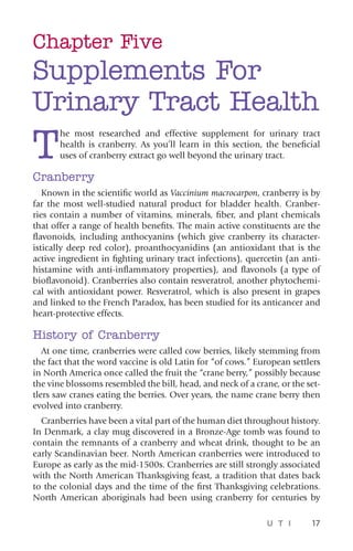 U T I 17
Chapter Five
Supplements For
Urinary Tract Health
T
he most researched and effective supplement for urinary tract
health is cranberry. As you’ll learn in this section, the beneficial
uses of cranberry extract go well beyond the urinary tract.
Cranberry
Known in the scientific world as Vaccinium macrocarpon, cranberry is by
far the most well-studied natural product for bladder health. Cranber-
ries contain a number of vitamins, minerals, fiber, and plant chemicals
that offer a range of health benefits. The main active constituents are the
flavonoids, including anthocyanins (which give cranberry its character-
istically deep red color), proanthocyanidins (an antioxidant that is the
active ingredient in fighting urinary tract infections), quercetin (an anti-
histamine with anti-inflammatory properties), and flavonols (a type of
bioflavonoid). Cranberries also contain resveratrol, another phytochemi-
cal with antioxidant power. Resveratrol, which is also present in grapes
and linked to the French Paradox, has been studied for its anticancer and
heart-protective effects.
History of Cranberry
At one time, cranberries were called cow berries, likely stemming from
the fact that the word vaccine is old Latin for “of cows.” European settlers
in North America once called the fruit the “crane berry,” possibly because
the vine blossoms resembled the bill, head, and neck of a crane, or the set-
tlers saw cranes eating the berries. Over years, the name crane berry then
evolved into cranberry.
Cranberries have been a vital part of the human diet throughout history.
In Denmark, a clay mug discovered in a Bronze-Age tomb was found to
contain the remnants of a cranberry and wheat drink, thought to be an
early Scandinavian beer. North American cranberries were introduced to
Europe as early as the mid-1500s. Cranberries are still strongly associated
with the North American Thanksgiving feast, a tradition that dates back
to the colonial days and the time of the first Thanksgiving celebrations.
North American aboriginals had been using cranberry for centuries by
 