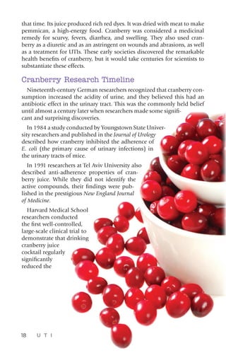 that time. Its juice produced rich red dyes. It was dried with meat to make
pemmican, a high-energy food. Cranberry was considered a medicinal
remedy for scurvy, fevers, diarrhea, and swelling. They also used cran-
berry as a diuretic and as an astringent on wounds and abrasions, as well
as a treatment for UTIs. These early societies discovered the remarkable
health benefits of cranberry, but it would take centuries for scientists to
substantiate these effects.
Cranberry Research Timeline
Nineteenth-century German researchers recognized that cranberry con-
sumption increased the acidity of urine, and they believed this had an
antibiotic effect in the urinary tract. This was the commonly held belief
until almost a century later when researchers made some signifi-
cant and surprising discoveries.
In 1984 a study conducted by Youngstown State Univer-
sity researchers and published in the Journal of Urology
described how cranberry inhibited the adherence of
E. coli (the primary cause of urinary infections) in
the urinary tracts of mice.
In 1991 researchers at Tel Aviv University also
described anti-adherence properties of cran-
berry juice. While they did not identify the
active compounds, their findings were pub-
lished in the prestigious New England Journal
of Medicine.
Harvard Medical School
researchers conducted
the first well-controlled,
large-scale clinical trial to
demonstrate that drinking
cranberry juice
cocktail regularly
significantly
reduced the
18 U T I
 