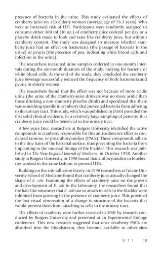 U T I 19
presence of bacteria in the urine. This study evaluated the effects of
cranberry juice on 153 elderly women (average age of 78.5 years), who
were at increased risk of UTI. Participants were randomly assigned to
consume either 300 ml (10 oz.) of cranberry juice cocktail per day or a
placebo drink made to look and taste like cranberry juice, but without
cranberry content. The study was designed to measure whether cran-
berry juice had an effect on bacteriuria (the passage of bacteria in the
urine) or pyuria (the presence of pus, indicating white blood cells and
infection in the urine).
The researchers measured urine samples collected at one-month inter-
vals during the six-month duration of the study, looking for bacteria or
white blood cells. At the end of the study, they concluded the cranberry
juice beverage successfully reduced the frequency of both bacteriuria and
pyuria in elderly women.
The researchers found that the effect was not because of more acidic
urine (the urine of the cranberry-juice drinkers was no more acidic than
those drinking a non-cranberry placebo drink) and speculated that there
was something specific in cranberry that prevented bacteria from adhering
to the urinary tract. This study, which was published in JAMA provided the
first solid clinical evidence, in a relatively large sampling of patients, that
cranberry juice could be beneficial to the urinary tract.
A few years later, researchers at Rutgers University identified the active
compounds in cranberry responsible for this anti-adherence effect as con-
densed tannins, or proanthocyanidins (PACs). These compounds adhere
to the tiny hairs of the bacterial surface, thus preventing the bacteria from
implanting in the mucosal linings of the bladder. This research was pub-
lished in The New England Journal of Medicine, in October 1998. Another
study at Rutgers University in 1998 found that anthocyanidins in blueber-
ries worked in the same fashion to prevent UTIs.
Building on the anti-adhesion theory, in 1998 researchers at Tulane Uni-
versity School of Medicine found that cranberry juice actually changed the
shape of E. coli. Examining the effects of cranberry juice on the growth
and development of E. coli in the laboratory, the researchers found that
the hair-like structures that E. coli use to attach to cells in the bladder were
inhibited from growing in the presence of cranberry juice. This provided
the first visual observation of a change in structure of the bacteria that
would prevent them from attaching to cells in the urinary tract.
The effects of cranberry were further revealed in 2001 by research con-
ducted by Rutgers University and presented at an Experimental Biology
conference. This new research suggested that once cranberry PACs are
absorbed into the bloodstream, they become available to other sites
 