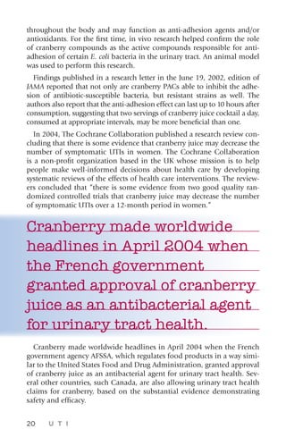 20 U T I
throughout the body and may function as anti-adhesion agents and/or
antioxidants. For the first time, in vivo research helped confirm the role
of cranberry compounds as the active compounds responsible for anti-
adhesion of certain E. coli bacteria in the urinary tract. An animal model
was used to perform this research.
Findings published in a research letter in the June 19, 2002, edition of
JAMA reported that not only are cranberry PACs able to inhibit the adhe-
sion of antibiotic-susceptible bacteria, but resistant strains as well. The
authors also report that the anti-adhesion effect can last up to 10 hours after
consumption, suggesting that two servings of cranberry juice cocktail a day,
consumed at appropriate intervals, may be more beneficial than one.
In 2004, The Cochrane Collaboration published a research review con-
cluding that there is some evidence that cranberry juice may decrease the
number of symptomatic UTIs in women. The Cochrane Collaboration
is a non-profit organization based in the UK whose mission is to help
people make well-informed decisions about health care by developing
systematic reviews of the effects of health care interventions. The review-
ers concluded that “there is some evidence from two good quality ran-
domized controlled trials that cranberry juice may decrease the number
of symptomatic UTIs over a 12-month period in women.”
Cranberry made worldwide
headlines in April 2004 when
the French government
granted approval of cranberry
juice as an antibacterial agent
for urinary tract health.
Cranberry made worldwide headlines in April 2004 when the French
government agency AFSSA, which regulates food products in a way simi-
lar to the United States Food and Drug Administration, granted approval
of cranberry juice as an antibacterial agent for urinary tract health. Sev-
eral other countries, such Canada, are also allowing urinary tract health
claims for cranberry, based on the substantial evidence demonstrating
safety and efficacy.
 