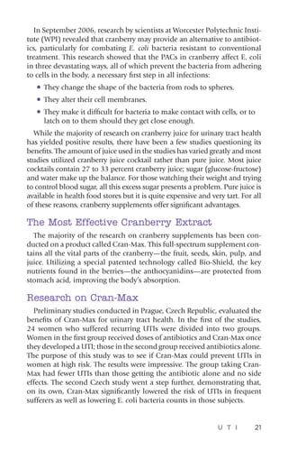 U T I 21
In September 2006, research by scientists at Worcester Polytechnic Insti-
tute (WPI) revealed that cranberry may provide an alternative to antibiot-
ics, particularly for combating E. coli bacteria resistant to conventional
treatment. This research showed that the PACs in cranberry affect E. coli
in three devastating ways, all of which prevent the bacteria from adhering
to cells in the body, a necessary first step in all infections:
•	They change the shape of the bacteria from rods to spheres.
•	They alter their cell membranes.
•	They make it difficult for bacteria to make contact with cells, or to
latch on to them should they get close enough.
While the majority of research on cranberry juice for urinary tract health
has yielded positive results, there have been a few studies questioning its
benefits. The amount of juice used in the studies has varied greatly and most
studies utilized cranberry juice cocktail rather than pure juice. Most juice
cocktails contain 27 to 33 percent cranberry juice; sugar (glucose-fructose)
and water make up the balance. For those watching their weight and trying
to control blood sugar, all this excess sugar presents a problem. Pure juice is
available in health food stores but it is quite expensive and very tart. For all
of these reasons, cranberry supplements offer significant advantages.
The Most Effective Cranberry Extract
The majority of the research on cranberry supplements has been con-
ducted on a product called Cran-Max. This full-spectrum supplement con-
tains all the vital parts of the cranberry—the fruit, seeds, skin, pulp, and
juice. Utilizing a special patented technology called Bio-Shield, the key
nutrients found in the berries—the anthocyanidins—are protected from
stomach acid, improving the body’s absorption.
Research on Cran-Max
Preliminary studies conducted in Prague, Czech Republic, evaluated the
benefits of Cran-Max for urinary tract health. In the first of the studies,
24 women who suffered recurring UTIs were divided into two groups.
Women in the first group received doses of antibiotics and Cran-Max once
they developed a UTI; those in the second group received antibiotics alone.
The purpose of this study was to see if Cran-Max could prevent UTIs in
women at high risk. The results were impressive. The group taking Cran-
Max had fewer UTIs than those getting the antibiotic alone and no side
effects. The second Czech study went a step further, demonstrating that,
on its own, Cran-Max significantly lowered the risk of UTIs in frequent
sufferers as well as lowering E. coli bacteria counts in those subjects.
 