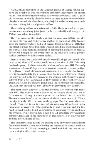 22 U T I
A 2002 study published in the Canadian Journal of Urology further sup-
ports the benefits of this concentrated cranberry supplement for urinary
health. This one-year study involved 150 women between 21 and 72 years
old who were randomly placed into one of three groups to receive either
placebo juice and placebo tablets; placebo juice and cranberry extract tab-
lets; or cranberry juice and placebo tablets.
The cranberry tablets were taken twice daily. The juice used was a pure,
unsweetened cranberry juice (not cranberry cocktail) and was given in
250 ml doses three times daily.
The conclusion of this study was that the cranberry tablets provided
the most effective and cost-effective method of preventing UTIs. Women
given the cranberry tablets had a 44 percent lower incidence of UTIs than
the placebo group. Since this study was published in a mainstream medi-
cal journal it has been instrumental in gaining the attention of medical
doctors who might not otherwise learn of the value of a natural product
such as cranberry for urinary tract health.
French researchers conducted a study to see if a single post-coital (after
intercourse) dose of Cran-Max could reduce the risk of UTI. This study
involved a group of 120 women with a history of recurrent UTI. The study
was conducted over 45 days, and women were randomized to receive Gyn-
Delta (French brand of Cran-Max), cranberry extract, or placebo. Women
were instructed to take their treatment six hours after intercourse. During
the study period, only 10.8 percent of the women in the GynDelta group
suffered from a UTI compared to 18.9 percent in the cranberry extract
group and 43.2 in the placebo group. Thus the researchers concluded that
the Cran-Max product was most effective in preventing post-coital UTI.
The most recent study on Cran-Max involved 137 women with recur-
rent UTI. The women were randomized to receive either 500 mg of
Cran-Max or 100 mg of trimethoprim (an antibiotic) for six months.
The researchers found that the time until the first recurrence of UTI was
not significantly different between the groups. The lead researcher con-
cluded: “Our trial is the first to evaluate cranberry (Cran-Max) in the
prevention of recurrent UTIs specifically in older women, and the first
head-to-head double-blind comparison of cranberry versus antibiotic
prophylaxis. Trimethoprim had a very limited advantage over cranberry
extract (Cran-Max) in the prevention of recurrent UTIs in older women
and had more adverse effects.”
This landmark study adds to the growing body of evidence on cranberry
for bladder health. More people today are interested in natural methods
for prevention of UTI and are trying to avoid antibiotic use due to con-
cerns with side effects and resistance.
 