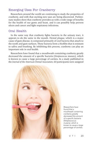 U T I 23
Emerging Uses For Cranberry
Researchers around the world are continuing to study the properties of
cranberry, and with that exciting new uses are being discovered. Prelimi-
nary studies show that cranberry provides us with a wide range of benefits
for the health of our gums and heart, and it can possibly help prevent
ulcers and cancer and fight respiratory infections.
Oral Health
In the same way that cranberry fights bacteria in the urinary tract, it
appears to do the same in the mouth. Dental plaque, which is a major
cause of gum disease, is composed primarily of oral bacteria that attach to
the tooth and gum surfaces. These bacteria form a biofilm that is resistant
to saliva and brushing. By inhibiting this process, cranberry can play an
important role in oral health.
Researchers have found that a mouthwash containing cranberry greatly
decreased the amount of a specific bacteria (Streptococcus mutans), which
is known to cause a large percentage of cavities. In a study published in
the Journal of the American Dental Association, 60 participants were assigned
Researchers have
found that a
mouthwash containing
cranberry greatly
decreased the amount
of a specific bacteria
(Streptococcus
mutans), which is
known to cause a large
percentage of cavities.
 