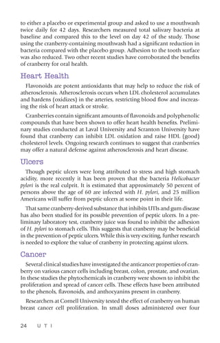 24 U T I
to either a placebo or experimental group and asked to use a mouthwash
twice daily for 42 days. Researchers measured total salivary bacteria at
baseline and compared this to the level on day 42 of the study. Those
using the cranberry-containing mouthwash had a significant reduction in
bacteria compared with the placebo group. Adhesion to the tooth surface
was also reduced. Two other recent studies have corroborated the benefits
of cranberry for oral health.
Heart Health
Flavonoids are potent antioxidants that may help to reduce the risk of
atherosclerosis. Atherosclerosis occurs when LDL cholesterol accumulates
and hardens (oxidizes) in the arteries, restricting blood flow and increas-
ing the risk of heart attack or stroke.
Cranberries contain significant amounts of flavonoids and polyphenolic
compounds that have been shown to offer heart health benefits. Prelimi-
nary studies conducted at Laval University and Scranton University have
found that cranberry can inhibit LDL oxidation and raise HDL (good)
cholesterol levels. Ongoing research continues to suggest that cranberries
may offer a natural defense against atherosclerosis and heart disease.
Ulcers
Though peptic ulcers were long attributed to stress and high stomach
acidity, more recently it has been proven that the bacteria Helicobacter
pylori is the real culprit. It is estimated that approximately 50 percent of
persons above the age of 60 are infected with H. pylori, and 25 million
Americans will suffer from peptic ulcers at some point in their life.
That same cranberry-derived substance that inhibits UTIs and gum disease
has also been studied for its possible prevention of peptic ulcers. In a pre-
liminary laboratory test, cranberry juice was found to inhibit the adhesion
of H. pylori to stomach cells. This suggests that cranberry may be beneficial
in the prevention of peptic ulcers. While this is very exciting, further research
is needed to explore the value of cranberry in protecting against ulcers.
Cancer
Several clinical studies have investigated the anticancer properties of cran-
berry on various cancer cells including breast, colon, prostate, and ovarian.
In these studies the phytochemicals in cranberry were shown to inhibit the
proliferation and spread of cancer cells. These effects have been attributed
to the phenols, flavonoids, and anthocyanins present in cranberry.
Researchers at Cornell University tested the effect of cranberry on human
breast cancer cell proliferation. In small doses administered over four
 