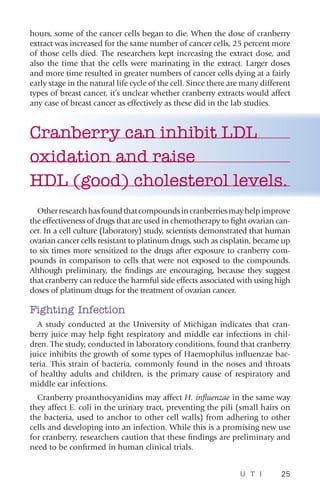 U T I 25
hours, some of the cancer cells began to die. When the dose of cranberry
extract was increased for the same number of cancer cells, 25 percent more
of those cells died. The researchers kept increasing the extract dose, and
also the time that the cells were marinating in the extract. Larger doses
and more time resulted in greater numbers of cancer cells dying at a fairly
early stage in the natural life cycle of the cell. Since there are many different
types of breast cancer, it’s unclear whether cranberry extracts would affect
any case of breast cancer as effectively as these did in the lab studies.
Cranberry can inhibit LDL
oxidation and raise
HDL (good) cholesterol levels.
Otherresearchhasfoundthatcompoundsincranberriesmayhelpimprove
the effectiveness of drugs that are used in chemotherapy to fight ovarian can-
cer. In a cell culture (laboratory) study, scientists demonstrated that human
ovarian cancer cells resistant to platinum drugs, such as cisplatin, became up
to six times more sensitized to the drugs after exposure to cranberry com-
pounds in comparison to cells that were not exposed to the compounds.
Although preliminary, the findings are encouraging, because they suggest
that cranberry can reduce the harmful side effects associated with using high
doses of platinum drugs for the treatment of ovarian cancer.
Fighting Infection
A study conducted at the University of Michigan indicates that cran-
berry juice may help fight respiratory and middle ear infections in chil-
dren. The study, conducted in laboratory conditions, found that cranberry
juice inhibits the growth of some types of Haemophilus influenzae bac-
teria. This strain of bacteria, commonly found in the noses and throats
of healthy adults and children, is the primary cause of respiratory and
middle ear infections.
Cranberry proanthocyanidins may affect H. influenzae in the same way
they affect E. coli in the urinary tract, preventing the pili (small hairs on
the bacteria, used to anchor to other cell walls) from adhering to other
cells and developing into an infection. While this is a promising new use
for cranberry, researchers caution that these findings are preliminary and
need to be confirmed in human clinical trials.
 