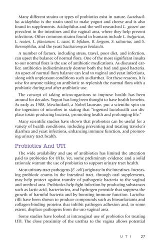 U T I 27
Many different strains or types of probiotics exist in nature. Lactobacil-
lus acidophilus is the strain used to make yogurt and cheese and is also
found in supplements. Acidophilus and the well researched L. gasseri are
prevalent in the intestines and the vaginal area, where they help prevent
infections. Other common strains found in humans include L. bulgaricus,
L. reuteri, L. plantarum, L. casei, B. bifidum, B. longum, S. salivarius, and S.
thermophilus, and the yeast Saccharomyces boulardii.
A number of factors, including stress, travel, poor diet, and infection,
can upset the balance of normal flora. One of the most significant insults
to our normal flora is the use of antibiotic medications. As discussed ear-
lier, antibiotics indiscriminately destroy both the bad and good bacteria.
An upset of normal flora balance can lead to vaginal and yeast infections,
along with unpleasant conditions such as diarrhea. For these reasons, it is
wise for anyone taking an antibiotic to replenish the normal flora with a
probiotic during and after antibiotic use.
The concept of taking microorganisms to improve health has been
around for decades. Yogurt has long been thought to have health benefits.
As early as 1908, Metchnikoff, a Nobel laureate, put a scientific spin on
the ingestion of microbes in stating that “ingested lactobacilli can dis-
place toxin-producing bacteria, promoting health and prolonging life.”
Many scientific studies have shown that probiotics can be useful for a
variety of health conditions, including preventing and treating traveler’s
diarrhea and yeast infections, enhancing immune function, and promot-
ing urinary tract health.
Probiotics And UTI
The wide availability and use of antibiotics has limited the attention
paid to probiotics for UTIs. Yet, some preliminary evidence and a solid
rationale warrant the use of probiotics to support urinary tract health.
Most urinary-tract pathogens (E. coli) originate in the intestines. Increas-
ing probiotic counts in the intestinal tract, through oral supplements,
may help protect against transfer of pathogenic bacteria to the vaginal
and urethral area. Probiotics help fight infection by producing substances
such as lactic acid, bacteriocins, and hydrogen peroxide that suppress the
growth of harmful bacteria and by boosting immune function. Lactoba-
cilli have been shown to produce compounds such as biosurfactants and
collagen-binding proteins that inhibit pathogen adhesion and, to some
extent, displace pathogens from the uro-vaginal area.
Some studies have looked at intravaginal use of probiotics for treating
UTI. The close proximity of the urethra to the vagina allows potential
 