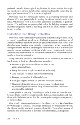 28 U T I
probiotic transfer from vaginal application. In these studies, intravagi-
nal insertion of various lactobacillus strains was found to reduce the fre-
quency of recurrence of UTIs in those at high risk.
Probiotics may be particularly helpful in preventing recurrent and
chronic UTIs and potentially decreasing the risk of antimicrobial resis-
tance. While more work is needed to determine the efficacy of probiot-
ics for UTIs, evidence supporting their value for helping to restore and
maintain urogenital health is building, and they do offer a range of other
health benefits.
Guidelines For Using Probiotics
Probiotics can be obtained by consuming cultured dairy products (such
as yogurt) or probiotic supplements. Probiotic yogurts are gaining a lot of
attention for their beneficial effects on gastrointestinal health. While they
do offer some benefits, they typically contain fewer active cultures than
do supplements. Another advantage of supplements is that they typically
contain human strains of probiotics, while yogurt contains dairy strains.
Additionally, supplements are recommended for those who want consis-
tent benefits with probiotics.
Many brands of probiotic supplements are on the market, so here are a
few features to look for when choosing a product:
•	Human origin for optimal implantation in the
gastrointestinal tract.
•	Dairy free (some people are sensitive to lactose).
•	Acid resistant (so that it can survive stomach).
•	Potency greater than 1 billion cfu/gram.
•	Packaged in glass bottles (to preserve the active cultures).
•	Guaranteed stability at room temperature (products that
require refrigeration are not only inconvenient but they have
questionable stability).
Avoid products that say “providing xx cells at time of manufacture,”
because there could be several months between manufacture and pur-
chase; this disclaimer means that the company does not guarantee potency
of their product.
One brand I recommend that meets the above criteria is Kyo-Dophilus
by Wakunaga of America. Wakunaga probiotics are manufactured with
the highest quality and with guaranteed stability. They offer a variety of
formulas and are available in powder, chewable tablets, and capsules.
 