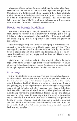 U T I 29
Wakunaga offers a unique formula called Kyo-Dophilus plus Cran-
berry Extract that combines Cran-Max with Kyo-Dophilus probiotics
(Lactobacillus and Bifidobacteria). These ingredients have been clinically
studied and found to be beneficial for the urinary tract, intestinal func-
tion, and many other aspects of health. Taken regularly, this product can
help reduce the risk of bladder and yeast problems, as well as support
healthy intestinal function and overall immune health.
Probiotics Dosage Guidelines
The usual adult dosage is one-half to one billion live cells daily with
meals. Since the stomach is more acidic when it is empty (pH of 1 to 2)
it is best to take your probiotics after meals (food dilutes stomach acid
and raises the pH). This can help enhance the survival and growth of
the bacteria.
Probiotics are generally well tolerated. Some people experience a tem-
porary increase in intestinal gas, which often goes away with time. When
taking probiotics along with antibiotics, separate them by two to three
hours to prevent the probiotics from being destroyed. There is some evi-
dence that probiotics can be damaged by alcohol and should not be taken
at the same time.
Many health care professionals feel that probiotics should be taken
regularly by all individuals to optimize health and compensate for issues
of modern living that deplete our normal flora (such as consumption of
foods high in preservatives, increased antibiotic use, and stress).
Summary
Urinary tract infections are common. They can be painful and uncom-
fortable and can cause serious health problems. As you have read in this
booklet, there are many factors that can affect the health of the urinary
tract. Following a healthful lifestyle and taking supportive supplements
can go a long way in reducing your risk of unpleasant UTIs. The significant
overuse of antibiotics is a major health concern today because it leads to
both side effects and antimicrobial resistance. Thus, products and mea-
sures to help prevent and treat infectious diseases in a safe and effective
manner are highly desirable. Mounting scientific research is substantiat-
ing the benefits of natural substances such as cranberry and probiotics
for the prevention of urinary tract infections and to optimize treatment
and overall health. Because these natural substances have such broad and
important health benefits, I often recommend them as a part of an overall
health promotion plan.
 
