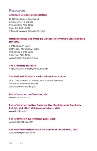 30 U T I
Resources
American Urological Association
1000 Corporate Boulevard
Linthicum, MD 21090
Phone: 866-746-4282
Fax: 410-689-3800
Internet: www.urologyhealth.org
National Kidney and Urologic Diseases Information Clearinghouse
(NKUDIC)
3 Information Way
Bethesda, MD 20892-3580
Phone: 800-891-5390
Fax: 703-738-4929
www.kidney.niddk.nih.gov
The Cranberry Institute
http://www.cranberryinstitute.org/
The National Women’s Health Information Center
U. S. Department of Health and Human Services
Office on Women’s Health
www.womenshealth.gov
For information on Cran-Max, visit:
www.cranmax.com
For information on Kyo-Dophilus, Kyo-Dophilus plus Cranberry
Extract, and other Wakunaga products, visit:
www.kyolic.com
For information on cranberry juice, visit:
www.oceanspray.com
For more information about the author of this booklet, visit:
www.sherrytorkos.com
 