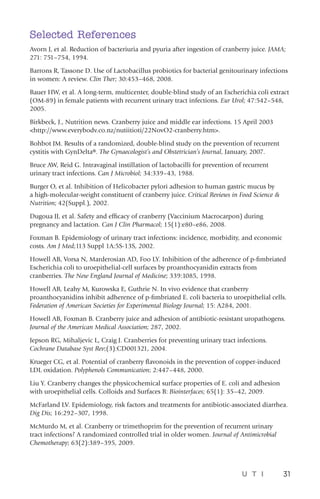 U T I 31
Selected References
Avorn J, et al. Reduction of bacteriuria and pyuria after ingestion of cranberry juice. JAMA;
271: 751–754, 1994.
Barrons R, Tassone D. Use of Lactobacillus probiotics for bacterial genitourinary infections
in women: A review. Clin Ther; 30:453–468, 2008.
Bauer HW, et al. A long-term, multicenter, double-blind study of an Escherichia coli extract
(OM-89) in female patients with recurrent urinary tract infections. Eur Urol; 47:542–548,
2005.
Birkbeck, J., Nutrition news. Cranberry juice and middle ear infections. 15 April 2003
http://www.everybodv.co.nz/nutiitioti/22NovO2-cranberry.htm.
Bohbot JM. Results of a randomized, double-blind study on the prevention of recurrent
cystitis with GynDelta®. The Gynaecologist’s and Obstetrician’s Journal, January, 2007.
Bruce AW, Reid G. Intravaginal instillation of lactobacilli for prevention of recurrent
urinary tract infections. Can J Microbiol; 34:339–43, 1988.
Burger O, et al. Inhibition of Helicobacter pylori adhesion to human gastric mucus by
a high-molecular-weight constituent of cranberry juice. Critical Reviews in Food Science 
Nutrition; 42(Suppl.), 2002.
Dugoua JJ, et al. Safety and efficacy of cranberry (Vaccinium Macrocarpon) during
pregnancy and lactation. Can J Clin Pharmacol; 15(1):e80–e86, 2008.
Foxman B. Epidemiology of urinary tract infections: incidence, morbidity, and economic
costs. Am J Med;113 Suppl 1A:5S-13S, 2002.
Howell AB, Vorsa N, Marderosian AD, Foo LY. Inhibition of the adherence of p-fimbriated
Escherichia coli to uroepithelial-cell surfaces by proanthocyanidin extracts from
cranberries. The New England Journal of Medicine; 339:1085, 1998.
Howell AB, Leahy M, Kurowska E, Guthrie N. In vivo evidence that cranberry
proanthocyanidins inhibit adherence of p-fimbriated E. coli bacteria to uroepithelial cells.
Federation of American Societies for Experimental Biology Journal; 15: A284, 2001.
Howell AB, Foxman B. Cranberry juice and adhesion of antibiotic-resistant uropathogens.
Journal of the American Medical Association; 287, 2002.
Jepson RG, Mihaljevic L, Craig J. Cranberries for preventing urinary tract infections.
Cochrane Database Syst Rev;(3):CD001321, 2004.
Krueger CG, et al. Potential of cranberry flavonoids in the prevention of copper-induced
LDL oxidation. Polyphenols Communication; 2:447–448, 2000.
Liu Y. Cranberry changes the physicochemical surface properties of E. coli and adhesion
with uroepithelial cells. Colloids and Surfaces B: Biointerfaces; 65(1): 35–42, 2009.
McFarland LV. Epidemiology, risk factors and treatments for antibiotic-associated diarrhea.
Dig Dis; 16:292–307, 1998.
McMurdo M, et al. Cranberry or trimethoprim for the prevention of recurrent urinary
tract infections? A randomized controlled trial in older women. Journal of Antimicrobial
Chemotherapy; 63(2):389–395, 2009.
 