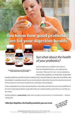 but what about the health
of your probiotics?
If you’re getting your probiotics (live cultures)
from the refrigerated section, you might want to
reconsider. Moisture’s the main enemy of probiotics,
not heat.When probiotics are refrigerated, condensation
develops,killing these beneficial bacteria. Keeping what’s inside the bottle dry helps keep the probiotics alive.
Kyo-Dophilus®,specially-cultured,human strain probiotics work better because the natural environment
of these bacteria is the human intestinal tract,unlike dairy-strain probiotics.
In fact,independent tests show that Kyo-Dophilus is still stable,even after four years on the shelf! Not so
for most refrigerated probiotics (especially if they are in plastic bottles), which die out in as little as a
few weeks.
And Kyo-Dophilus is guaranteed stable when you take it, not just when it is manufactured — without
refrigeration.
TakeKyo-Dophilus,thehealthyprobioticyoucantrust.
Kyo-Dophilus with Enzymes, Kyo-Dophilus Vegetarian
and Kyo-Dophilus One Per Day also available.
Kyo-Dophilus®
 