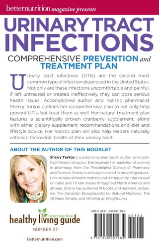 U
rinary tract infections (UTIs) are the second most
common type of infection diagnosed in the United States.
Not only are these infections uncomfortable and painful,
if left untreated or treated ineffectively, they can pose serious
health issues. Accomplished author and holistic pharmacist
Sherry Torkos outlines her comprehensive plan to not only help
prevent UTIs, but treat them as well. Her natural treatment plan
features a scientifically proven cranberry supplement, along
with other dietary supplement recommendations and diet and
lifestyle advice. Her holistic plan will also help readers naturally
enhance the overall health of their urinary tract.
COMPREHENSIVE PREVENTIONand
TREATMENT PLAN
Sherry Torkos is a practicing pharmacist, author, and certi-
fied fitness instructor. She received her bachelor of ­science
in pharmacy from the Philadelphia College of Pharmacy
and Science. Sherry is actively involved in providing educa-
tion on natural health matters and is frequently interviewed
on radio and TV talk shows throughout North America and
abroad. Sherry has authored 14 books and booklets, includ-
ing The Canadian Encyclopedia for Natural Medicine, The
GI Made Simple, and Winning at Weight Loss.
ABOUT THE AUTHOR OF THIS BOOKLET
URINARYTRACT
INFECTIONS
betternutrition.com
NUMBER 27
magazine presents
 