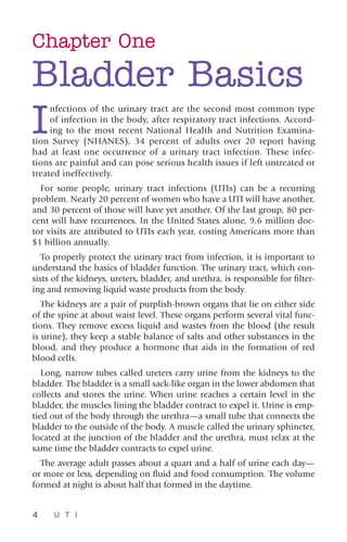 4 U T I
Chapter One
Bladder Basics
I
nfections of the urinary tract are the second most common type
of infection in the body, after respiratory tract infections. Accord-
ing to the most recent National Health and Nutrition Examina-
tion Survey (NHANES), 34 percent of adults over 20 report having
had at least one occurrence of a urinary tract infection. These infec-
tions are painful and can pose serious health issues if left untreated or
treated ineffectively.
For some people, urinary tract infections (UTIs) can be a recurring
problem. Nearly 20 percent of women who have a UTI will have another,
and 30 percent of those will have yet another. Of the last group, 80 per-
cent will have recurrences. In the United States alone, 9.6 million doc-
tor visits are attributed to UTIs each year, costing Americans more than
$1 billion annually.
To properly protect the urinary tract from infection, it is important to
understand the basics of bladder function. The urinary tract, which con-
sists of the kidneys, ureters, bladder, and urethra, is responsible for filter-
ing and removing liquid waste products from the body.
The kidneys are a pair of purplish-brown organs that lie on either side
of the spine at about waist level. These organs perform several vital func-
tions. They remove excess liquid and wastes from the blood (the result
is urine), they keep a stable balance of salts and other substances in the
blood, and they produce a hormone that aids in the formation of red
blood cells.
Long, narrow tubes called ureters carry urine from the kidneys to the
bladder. The bladder is a small sack-like organ in the lower abdomen that
collects and stores the urine. When urine reaches a certain level in the
bladder, the muscles lining the bladder contract to expel it. Urine is emp-
tied out of the body through the urethra—a small tube that connects the
bladder to the outside of the body. A muscle called the urinary sphincter,
located at the junction of the bladder and the urethra, must relax at the
same time the bladder contracts to expel urine.
The average adult passes about a quart and a half of urine each day—
or more or less, depending on fluid and food consumption. The volume
formed at night is about half that formed in the daytime.
 