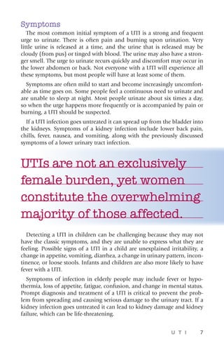 U T I 7
Symptoms
The most common initial symptom of a UTI is a strong and frequent
urge to urinate. There is often pain and burning upon urination. Very
little urine is released at a time, and the urine that is released may be
cloudy (from pus) or tinged with blood. The urine may also have a stron-
ger smell. The urge to urinate recurs quickly and discomfort may occur in
the lower abdomen or back. Not everyone with a UTI will experience all
these symptoms, but most people will have at least some of them.
Symptoms are often mild to start and become increasingly uncomfort-
able as time goes on. Some people feel a continuous need to urinate and
are unable to sleep at night. Most people urinate about six times a day,
so when the urge happens more frequently or is accompanied by pain or
burning, a UTI should be suspected.
If a UTI infection goes untreated it can spread up from the bladder into
the kidneys. Symptoms of a kidney infection include lower back pain,
chills, fever, nausea, and vomiting, along with the previously discussed
symptoms of a lower urinary tract infection.
UTIs are not an exclusively
female burden, yet women
constitute the overwhelming
majority of those affected.
Detecting a UTI in children can be challenging because they may not
have the classic symptoms, and they are unable to express what they are
feeling. Possible signs of a UTI in a child are unexplained irritability, a
change in appetite, vomiting, diarrhea, a change in urinary pattern, incon-
tinence, or loose stools. Infants and children are also more likely to have
fever with a UTI.
Symptoms of infection in elderly people may include fever or hypo-
thermia, loss of appetite, fatigue, confusion, and change in mental status.
Prompt diagnosis and treatment of a UTI is critical to prevent the prob-
lem from spreading and causing serious damage to the urinary tract. If a
kidney infection goes untreated it can lead to kidney damage and kidney
failure, which can be life-threatening.
 
