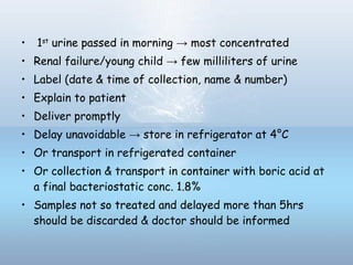 • 1st
urine passed in morning → most concentrated
• Renal failure/young child → few milliliters of urine
• Label (date & time of collection, name & number)
• Explain to patient
• Deliver promptly
• Delay unavoidable → store in refrigerator at 4°C
• Or transport in refrigerated container
• Or collection & transport in container with boric acid at
a final bacteriostatic conc. 1.8%
• Samples not so treated and delayed more than 5hrs
should be discarded & doctor should be informed
 