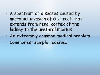 • A spectrum of diseases caused by
microbial invasion of GU tract that
extends from renal cortex of the
kidney to the urethral meatus
• An extremely common medical problem
• Commonest sample received
 