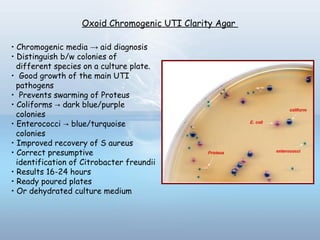 Oxoid Chromogenic UTI Clarity Agar
• Chromogenic media → aid diagnosis
• Distinguish b/w colonies of
different species on a culture plate.
• Good growth of the main UTI
pathogens
• Prevents swarming of Proteus
• Coliforms dark blue/purple→
colonies
• Enterococci blue/turquoise→
colonies
• Improved recovery of S aureus
• Correct presumptive
identification of Citrobacter freundii
• Results 16-24 hours
• Ready poured plates
• Or dehydrated culture medium
 