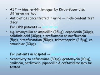 • AST → Mueller-Hinton agar by Kirby-Bauer disc
diffusion method
• Antibiotics concentrated in urine → high-content test
discs
For OPD patients → oral drugs
• e.g. amoxycillin or ampicillin (25μg), cephalexin (30μg),
nalidixic acid (30μg), ciprofloxacin or norfloxacin
(5μg), nitrofurantion (50μg), trimethoprim (2.5μg), co-
amoxiclav (30μg)
For patients in hospital → parenteral drugs
• Sensitivity to cefuroxime (30μg), gentamycin (10μg),
amikacin, netlimycin, pipracillin & ceftazidime may be
tested
 