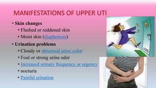 MANIFESTATIONS OF UPPER UTI
• Skin changes
• Flushed or reddened skin
• Moist skin (diaphoresis)
• Urination problems
• Cloudy or abnormal urine color
• Foul or strong urine odor
• Increased urinary frequency or urgency
• nocturia
• Painful urination
 