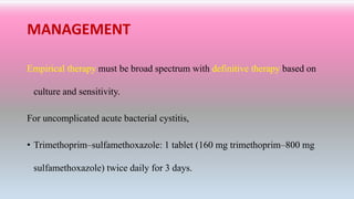 MANAGEMENT
Empirical therapy must be broad spectrum with definitive therapy based on
culture and sensitivity.
For uncomplicated acute bacterial cystitis,
• Trimethoprim–sulfamethoxazole: 1 tablet (160 mg trimethoprim–800 mg
sulfamethoxazole) twice daily for 3 days.
 