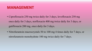 MANAGEMENT
• Ciprofloxacin 250 mg twice daily for 3 days, levofloxacin 250 mg
once daily for 3 days, norfloxacin 400 mg twice daily for 3 days, or
gatifloxacin 200 mg, once daily for 3 days.
• Nitrofurantoin macrocrystals 50 to 100 mg 4 times daily for 7 days, or
nitrofurantoin monohydrate 100 mg twice daily for 7 days.
 