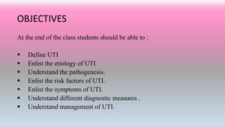 OBJECTIVES
At the end of the class students should be able to :
 Define UTI
 Enlist the etiology of UTI
 Understand the pathogenesis.
 Enlist the risk factors of UTI.
 Enlist the symptoms of UTI.
 Understand different diagnostic measures .
 Understand management of UTI.
 