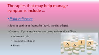 Therapies that may help manage
symptoms include …
•Pain relievers
• Such as aspirin or ibuprofen (advil, motrin, others)
• Overuse of pain medication can cause serious side effects
• Abdominal pain,
• Intestinal bleeding or
• Ulcers.
 