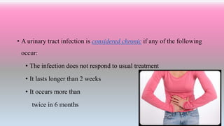 • A urinary tract infection is considered chronic if any of the following
occur:
• The infection does not respond to usual treatment
• It lasts longer than 2 weeks
• It occurs more than
twice in 6 months
 