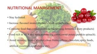 NUTRITIONAL MANAGEMENT
• Stay hydrated .
• Increase flavonol intake(cranberry,plum,apple,berries)
• Consume food that contain probiotic bacteria(eg.fermented diary products)
• Food rich in vit A and betacarotene (eg.carrot,sweet potato,pumkin spinach).
• Avoid irritating foods ( alcohol,citrus fruits,caffeine,chocolate,spicy foods,
artifical sweetners,aged cheese etc).
 