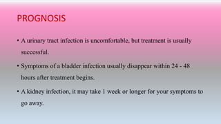 PROGNOSIS
• A urinary tract infection is uncomfortable, but treatment is usually
successful.
• Symptoms of a bladder infection usually disappear within 24 - 48
hours after treatment begins.
• A kidney infection, it may take 1 week or longer for your symptoms to
go away.
 