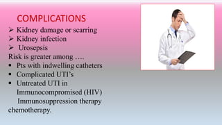 COMPLICATIONS
 Kidney damage or scarring
 Kidney infection
 Urosepsis
Risk is greater among ….
 Pts with indwelling catheters
 Complicated UTI’s
 Untreated UTI in
Immunocompromised (HIV)
Immunosuppression therapy
chemotherapy.
 