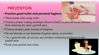 PREVENTION
• Practice good toilet and personal hygiene.
Wash hands after using toilet.
Practice proper wiping technique (front to back) to prevent rectal bacteria
from entering the utero genitial area.
Choose sanitary pads instead of tampons.
Do not douche or use feminine hygiene sprays or powders.
 As a general rule, do not use any product containing perfumes in the
genital area.
Keep your genital area clean.
 