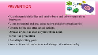 PREVENTION
Avoid spermicidal jellies and bubble baths and other chemicals in
bathwater.
Clean the genital and anal areas before and after sexual activity.
Urinate before and after sexual activity.
• Always urinate as soon as you feel the need.
• Dress for prevention
Avoid tight-fitting pants.
Wear cotton-cloth underwear and change at least once a day.
 