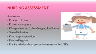 NURSING ASSESSMENT
Assessment:
• Presence of pain
• Frequency, urgency
• Changes in urine (color changes,cloudiness)
• Sexual behaviour
• Contraceptive practices
• Personal hygiene
• Pt’s knowledge about preventive measures for UTI’s.
 