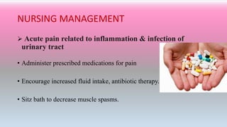 NURSING MANAGEMENT
 Acute pain related to inflammation & infection of
urinary tract
• Administer prescribed medications for pain
• Encourage increased fluid intake, antibiotic therapy.
• Sitz bath to decrease muscle spasms.
 