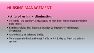 NURSING MANAGEMENT
Altered urinary elimination:
• To control the urgency & frequency pt may limit rather than increasing
fluid intake.
• Eliminate fluids that increase urgency & frequency (caffeinated
beverages).
• Avoid intake of irritating fluids.
• To increase the intake of other fluids to 3-4 L/day to flush the urinary
system.
 