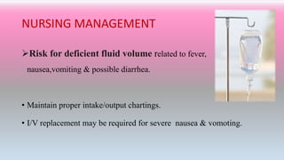 NURSING MANAGEMENT
Risk for deficient fluid volume related to fever,
nausea,vomiting & possible diarrhea.
• Maintain proper intake/output chartings.
• I/V replacement may be required for severe nausea & vomoting.
 
