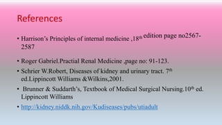 References
• Harrison’s Principles of internal medicine ,18th edition page no2567-
2587
• Roger Gabriel.Practial Renal Medicine ,page no: 91-123.
• Schrier W.Robert, Diseases of kidney and urinary tract. 7th
ed.Lippincott Williams &Wilkins,2001.
• Brunner & Suddarth’s, Textbook of Medical Surgical Nursing.10th ed.
Lippincott Williams
• http://kidney.niddk.nih.gov/Kudiseases/pubs/utiadult
 